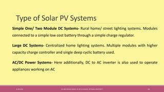 Type of Solar PV Systems
Simple One/ Two Module DC Systems- Rural home/ street lighting systems. Modules
connected to a simple low cost battery through a simple charge regulator.
Large DC Systems- Centralized home lighting systems. Multiple modules with higher
capacity charge controller and single deep cyclic battery used.
AC/DC Power Systems- Here additionally, DC to AC inverter is also used to operate
appliances working on AC
31-08-2016 IEC-803 ENERGY BASICS BY DR N R KIDWAI, INTEGRAL UNIVERSITY 18
 