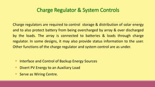 • Interface and Control of Backup Energy Sources
• Divert PV Energy to an Auxiliary Load
• Serve as Wiring Centre.
Charge regulators are required to control storage & distribution of solar energy
and to also protect battery from being overcharged by array & over discharged
by the loads. The array is connected to batteries & loads through charge
regulator. In some designs, it may also provide status information to the user.
Other functions of the charge regulator and system control are as under.
Charge Regulator & System Controls
 