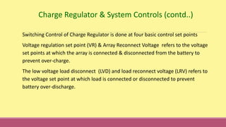 Switching Control of Charge Regulator is done at four basic control set points
Voltage regulation set point (VR) & Array Reconnect Voltage refers to the voltage
set points at which the array is connected & disconnected from the battery to
prevent over-charge.
The low voltage load disconnect (LVD) and load reconnect voltage (LRV) refers to
the voltage set point at which load is connected or disconnected to prevent
battery over-discharge.
Charge Regulator & System Controls (contd..)
 