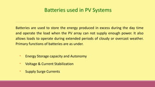 Batteries used in PV Systems
Batteries are used to store the energy produced in excess during the day time
and operate the load when the PV array can not supply enough power. It also
allows loads to operate during extended periods of cloudy or overcast weather.
Primary functions of batteries are as under.
• Energy Storage capacity and Autonomy
• Voltage & Current Stabilization
• Supply Surge Currents
 