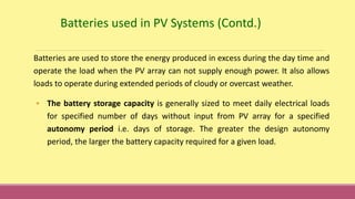 Batteries used in PV Systems (Contd.)
Batteries are used to store the energy produced in excess during the day time and
operate the load when the PV array can not supply enough power. It also allows
loads to operate during extended periods of cloudy or overcast weather.
• The battery storage capacity is generally sized to meet daily electrical loads
for specified number of days without input from PV array for a specified
autonomy period i.e. days of storage. The greater the design autonomy
period, the larger the battery capacity required for a given load.
 