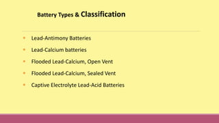 Battery Types & Classification
• Lead-Antimony Batteries
• Lead-Calcium batteries
• Flooded Lead-Calcium, Open Vent
• Flooded Lead-Calcium, Sealed Vent
• Captive Electrolyte Lead-Acid Batteries
 