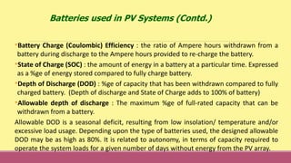 •Battery Charge (Coulombic) Efficiency : the ratio of Ampere hours withdrawn from a
battery during discharge to the Ampere hours provided to re-charge the battery.
•State of Charge (SOC) : the amount of energy in a battery at a particular time. Expressed
as a %ge of energy stored compared to fully charge battery.
•Depth of Discharge (DOD) : %ge of capacity that has been withdrawn compared to fully
charged battery. (Depth of discharge and State of Charge adds to 100% of battery)
•Allowable depth of discharge : The maximum %ge of full-rated capacity that can be
withdrawn from a battery.
Allowable DOD is a seasonal deficit, resulting from low insolation/ temperature and/or
excessive load usage. Depending upon the type of batteries used, the designed allowable
DOD may be as high as 80%. It is related to autonomy, in terms of capacity required to
operate the system loads for a given number of days without energy from the PV array.
Batteries used in PV Systems (Contd.)
 