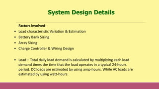 System Design Details
Factors involved-
• Load characteristic Variation & Estimation
• Battery Bank Sizing
• Array Sizing
• Charge Controller & Wiring Design
• Load – Total daily load demand is calculated by multiplying each load
demand times the time that the load operates in a typical 24-hours
period. DC loads are estimated by using amp-hours. While AC loads are
estimated by using watt-hours.
 