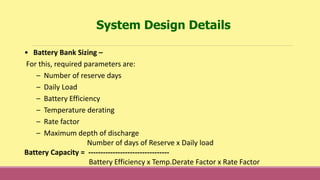 • Battery Bank Sizing –
For this, required parameters are:
– Number of reserve days
– Daily Load
– Battery Efficiency
– Temperature derating
– Rate factor
– Maximum depth of discharge
Number of days of Reserve x Daily load
Battery Capacity = ---------------------------------
Battery Efficiency x Temp.Derate Factor x Rate Factor
System Design Details
 