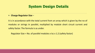 • Charge Regulator Size –
It is in accordance with the total current from an array which is given by the no of
modules or strings in parallel, multiplied by module short circuit current and
safety factor. The formula is as under.
Regulator Size = No. of parallel modules x Isc x 1.2 (safety factor)
System Design Details
 