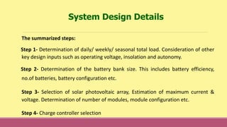 The summarized steps:
Step 1- Determination of daily/ weekly/ seasonal total load. Consideration of other
key design inputs such as operating voltage, insolation and autonomy.
Step 2- Determination of the battery bank size. This includes battery efficiency,
no.of batteries, battery configuration etc.
Step 3- Selection of solar photovoltaic array, Estimation of maximum current &
voltage. Determination of number of modules, module configuration etc.
Step 4- Charge controller selection
System Design Details
 