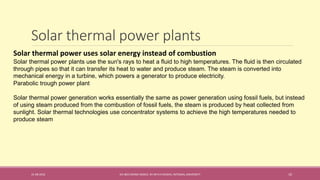 Solar thermal power plants
31-08-2016 IEC-803 ENERGY BASICS BY DR N R KIDWAI, INTEGRAL UNIVERSITY 10
Solar thermal power uses solar energy instead of combustion
Solar thermal power plants use the sun's rays to heat a fluid to high temperatures. The fluid is then circulated
through pipes so that it can transfer its heat to water and produce steam. The steam is converted into
mechanical energy in a turbine, which powers a generator to produce electricity.
Parabolic trough power plant
Solar thermal power generation works essentially the same as power generation using fossil fuels, but instead
of using steam produced from the combustion of fossil fuels, the steam is produced by heat collected from
sunlight. Solar thermal technologies use concentrator systems to achieve the high temperatures needed to
produce steam
 
