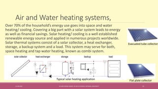 Air and Water heating systems,
31-08-2016 IEC-803 ENERGY BASICS BY DR N R KIDWAI, INTEGRAL UNIVERSITY 13
Over 70% of the household’s energy use goes into space and water
heating/ cooling. Covering a big part with a solar system leads to energy
as well as financial savings. Solar heating/ cooling is a well established
renewable energy source and applied in numerous projects worldwide.
Solar thermal systems consist of a solar collector, a heat exchanger,
storage, a backup system and a load. This system may serve for both,
space heating and tap water heating, known as combi system.
Typical solar heating application Flat plate collector
Evacuated tube collector
 