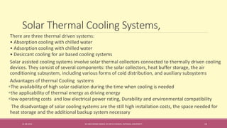 Solar Thermal Cooling Systems,
31-08-2016 IEC-803 ENERGY BASICS BY DR N R KIDWAI, INTEGRAL UNIVERSITY 14
There are three thermal driven systems:
• Absorption cooling with chilled water
• Adsorption cooling with chilled water
• Desiccant cooling for air based cooling systems
Solar assisted cooling systems involve solar thermal collectors connected to thermally driven cooling
devices. They consist of several components: the solar collectors, heat buffer storage, the air
conditioning subsystem, including various forms of cold distribution, and auxiliary subsystems
Advantages of thermal Cooling systems
The availability of high solar radiation during the time when cooling is needed
the applicability of thermal energy as driving energy
low operating costs and low electrical power rating, Durability and environmental compatibility
The disadvantage of solar cooling systems are the still high installation costs, the space needed for
heat storage and the additional backup system necessary
 