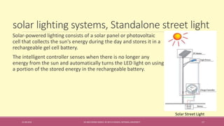 solar lighting systems, Standalone street light
31-08-2016 IEC-803 ENERGY BASICS BY DR N R KIDWAI, INTEGRAL UNIVERSITY 17
Solar-powered lighting consists of a solar panel or photovoltaic
cell that collects the sun's energy during the day and stores it in a
rechargeable gel cell battery.
The intelligent controller senses when there is no longer any
energy from the sun and automatically turns the LED light on using
a portion of the stored energy in the rechargeable battery.
Solar Street Light
 
