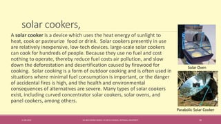 solar cookers,
31-08-2016 IEC-803 ENERGY BASICS BY DR N R KIDWAI, INTEGRAL UNIVERSITY 18
A solar cooker is a device which uses the heat energy of sunlight to
heat, cook or pasteurize food or drink. Solar cookers presently in use
are relatively inexpensive, low-tech devices. large-scale solar cookers
can cook for hundreds of people. Because they use no fuel and cost
nothing to operate, thereby reduce fuel costs air pollution, and slow
down the deforestation and desertification caused by firewood for
cooking. Solar cooking is a form of outdoor cooking and is often used in
situations where minimal fuel consumption is important, or the danger
of accidental fires is high, and the health and environmental
consequences of alternatives are severe. Many types of solar cookers
exist, including curved concentrator solar cookers, solar ovens, and
panel cookers, among others.
Solar Oven
Parabolic Solar Cooker
 