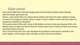 Solar pond
31-08-2016 IEC-803 ENERGY BASICS BY DR N R KIDWAI, INTEGRAL UNIVERSITY 20
Solar pond collect solar thermal energy and used it for direct heating, water heating,
electrical power generation etc.
Hence, a solar pond refers to a device which collects and stores the solar radiation energy.
It consist of an expanse of water about a meter or two in depth in which salts like sodium or
magnesium chloride are dissolved.
The concentration of the salt is more at the bottom and less at the top. Because of this, the
bottom layers of water are denser than the surface layers even if they are hotter and natural
convention does not occur.
Thus, the heat from the sun’s rays absorbed at the bottom of the pond is retained in the
lower depths, and the upper layers of water, act like a thermal insulation.
 