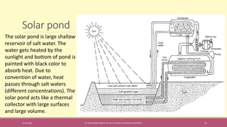 Solar pond
31-08-2016 IEC-803 ENERGY BASICS BY DR N R KIDWAI, INTEGRAL UNIVERSITY 21
The solar pond is large shallow
reservoir of salt water. The
water gets heated by the
sunlight and bottom of pond is
painted with black color to
absorb heat. Due to
convention of water, heat
passes through salt waters
(different concentrations). The
solar pond acts like a thermal
collector with large surfaces
and large volume.
 