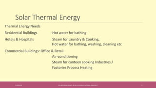 Solar Thermal Energy
31-08-2016 IEC-803 ENERGY BASICS BY DR N R KIDWAI, INTEGRAL UNIVERSITY 3
Thermal Energy Needs
Residential Buildings : Hot water for bathing
Hotels & Hospitals : Steam for Laundry & Cooking,
Hot water for bathing, washing, cleaning etc
Commercial Buildings: Office & Retail
Air-conditioning
Steam for canteen cooking Industries /
Factories Process Heating
 