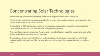 Concentrating Solar Technologies
31-08-2016 IEC-803 ENERGY BASICS BY DR N R KIDWAI, INTEGRAL UNIVERSITY 5
Concentrating solar thermal power (CSP) turns sunlight into electricity indirectly
Concentrated solar thermal power provides firm, peak, intermediate or base load capacities due
to thermal storage and/or fuel back-up.
The building of CSP plant creates eight to ten jobs per megawatt of equivalent electrical solar
capacity in the construction and manufacturing of components
There are four main technologies. Troughs and Fresnel reflectors track the sun on one axis, while
dishes and towers track the sun on two axes
Trough plants, linear Fresnel reflectors and most tower designs can be completed with heat
storage and/or fuel back-up. The current reference technology for storage is based on molten
salts.
 