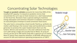 Concentrating Solar Technologies
31-08-2016 IEC-803 ENERGY BASICS BY DR N R KIDWAI, INTEGRAL UNIVERSITY 6
Troughs or parabolic cylinders accounts for more than 90% of the
installed CSP capacity. It is based on parabolic mirrors that
concentrate the sun’s rays on heat receivers (i.e. steel tubes) placed
on the focal line. Receivers have a special coating to maximise
energy absorption and minimise infrared re-irradiation and work in
an evacuated glass envelope to avoid convection heat losses.
The solar heat is removed by a heat transfer ﬂuid (e.g. synthetic oil,
molten salt) ﬂowing in the receiver tube and transferred to a steam
generator to produce the super-heated steam that runs the
turbine. Mirrors and receivers (i.e. the solar collectors) track the
sun’s path along a single axis (usually East to West). An array of
mirrors can be up to 100 metres long with a aperture of 5-6 metres.
Most PT plants have capacities between 14-80 MW, efﬁciencies of
around 14-16% and maximum operating temperatures of 390°C
 