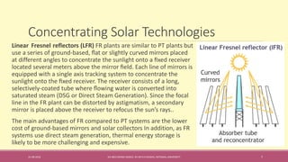 Concentrating Solar Technologies
31-08-2016 IEC-803 ENERGY BASICS BY DR N R KIDWAI, INTEGRAL UNIVERSITY 7
Linear Fresnel reflectors (LFR) FR plants are similar to PT plants but
use a series of ground-based, ﬂat or slightly curved mirrors placed
at different angles to concentrate the sunlight onto a ﬁxed receiver
located several meters above the mirror ﬁeld. Each line of mirrors is
equipped with a single axis tracking system to concentrate the
sunlight onto the ﬁxed receiver. The receiver consists of a long,
selectively-coated tube where ﬂowing water is converted into
saturated steam (DSG or Direct Steam Generation). Since the focal
line in the FR plant can be distorted by astigmatism, a secondary
mirror is placed above the receiver to refocus the sun’s rays..
The main advantages of FR compared to PT systems are the lower
cost of ground-based mirrors and solar collectors In addition, as FR
systems use direct steam generation, thermal energy storage is
likely to be more challenging and expensive.
 