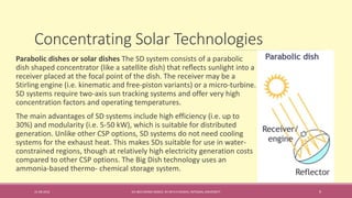 Concentrating Solar Technologies
31-08-2016 IEC-803 ENERGY BASICS BY DR N R KIDWAI, INTEGRAL UNIVERSITY 9
Parabolic dishes or solar dishes The SD system consists of a parabolic
dish shaped concentrator (like a satellite dish) that reﬂects sunlight into a
receiver placed at the focal point of the dish. The receiver may be a
Stirling engine (i.e. kinematic and free-piston variants) or a micro-turbine.
SD systems require two-axis sun tracking systems and offer very high
concentration factors and operating temperatures.
The main advantages of SD systems include high efficiency (i.e. up to
30%) and modularity (i.e. 5-50 kW), which is suitable for distributed
generation. Unlike other CSP options, SD systems do not need cooling
systems for the exhaust heat. This makes SDs suitable for use in water-
constrained regions, though at relatively high electricity generation costs
compared to other CSP options. The Big Dish technology uses an
ammonia-based thermo- chemical storage system.
 