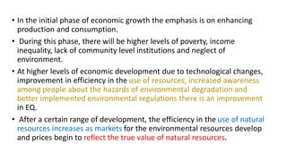 • In the initial phase of economic growth the emphasis is on enhancing
production and consumption.
• During this phase, there will be higher levels of poverty, income
inequality, lack of community level institutions and neglect of
environment.
• At higher levels of economic development due to technological changes,
improvement in efficiency in the use of resources, increased awareness
among people about the hazards of environmental degradation and
better implemented environmental regulations there is an improvement
in EQ.
• After a certain range of development, the efficiency in the use of natural
resources increases as markets for the environmental resources develop
and prices begin to reflect the true value of natural resources.
 