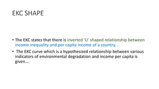 EKC SHAPE
• The EKC states that there is inverted 'U' shaped relationship between
income inequality and per capita income of a country. .
• The EKC curve which is a hypothesized relationship between various
indicators of environmental degradation and income per capita is
given….
 
