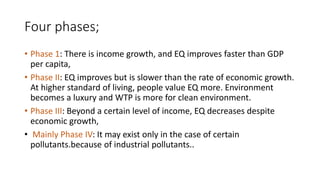 Four phases;
• Phase 1: There is income growth, and EQ improves faster than GDP
per capita,
• Phase II: EQ improves but is slower than the rate of economic growth.
At higher standard of living, people value EQ more. Environment
becomes a luxury and WTP is more for clean environment.
• Phase III: Beyond a certain level of income, EQ decreases despite
economic growth,
• Mainly Phase IV: It may exist only in the case of certain
pollutants.because of industrial pollutants..
 