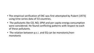 • The empirical verification of EKC was first attempted by Pukert (1973)
using time-series data of 53 countries.
• The pollutants like CO, NO, SPM and per capita energy consumption
were considered. He found conflicting patterns with respect to each
of these pollutants.
• The relation between p.c.i. and EQ can be monotonic/non-
monotonic
 