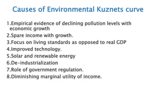 Causes of Environmental Kuznets curve
1.Empirical evidence of declining pollution levels with
economic growth
2.Spare income with growth.
3.Focus on living standards as opposed to real GDP
4.Improved technology.
5.Solar and renewable energy
6.De-industrialization
7.Role of government regulation.
8.Diminishing marginal utility of income.
 