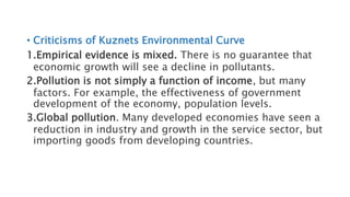 • Criticisms of Kuznets Environmental Curve
1.Empirical evidence is mixed. There is no guarantee that
economic growth will see a decline in pollutants.
2.Pollution is not simply a function of income, but many
factors. For example, the effectiveness of government
development of the economy, population levels.
3.Global pollution. Many developed economies have seen a
reduction in industry and growth in the service sector, but
importing goods from developing countries.
 