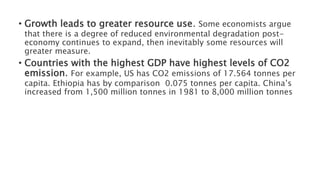 • Growth leads to greater resource use. Some economists argue
that there is a degree of reduced environmental degradation post-
economy continues to expand, then inevitably some resources will
greater measure.
• Countries with the highest GDP have highest levels of CO2
emission. For example, US has CO2 emissions of 17.564 tonnes per
capita. Ethiopia has by comparison 0.075 tonnes per capita. China’s
increased from 1,500 million tonnes in 1981 to 8,000 million tonnes
 