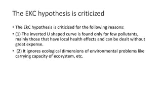The EKC hypothesis is criticized
• The EkC hypothesis is criticized for the following reasons:
• (1) The inverted U shaped curve is found only for few pollutants,
mainly those that have local health effects and can be dealt without
great expense.
• (2) It ignores ecological dimensions of environmental problems like
carrying capacity of ecosystem, etc.
 