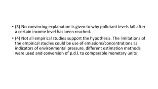 • (3) No convincing explanation is given to why pollutant levels fall after
a certain income level has been reached.
• (4) Not all empirical studies support the hypothesis. The limitations of
the empirical studies could be use of emissions/concentrations as
indicators of environmental pressure, different estimation methods
were used and conversion of p.d.l. to comparable monetary units
 