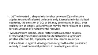 • . (v) The inverted U shaped relationship between EQ and income
applies to a set of selected pollutants only. Example: In industrialized
countries, the emission of CO; or 50, may be relevant. In LDCs, over
exploitation of timber, soil and water may be more relevant as a proxy
for consumption of environmental resource.
• (vi) Apart from income, social factors such as income equality,
literacy and greater political liberties tend to have a significant
positive effect on EQ, especially in the low income countries.
• EKC cautions us against viewing economic growth as the prescribed
remedy to environmental problems in developing countries
 