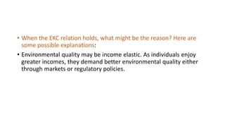 • When the EKC relation holds, what might be the reason? Here are
some possible explanations:
• Environmental quality may be income elastic. As individuals enjoy
greater incomes, they demand better environmental quality either
through markets or regulatory policies.
 