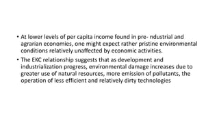 • At lower levels of per capita income found in pre- ndustrial and
agrarian economies, one might expect rather pristine environmental
conditions relatively unaffected by economic activities.
• The EKC relationship suggests that as development and
industrialization progress, environmental damage increases due to
greater use of natural resources, more emission of pollutants, the
operation of less efficient and relatively dirty technologies
 