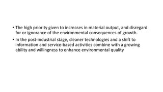• The high priority given to increases in material output, and disregard
for or ignorance of the environmental consequences of growth.
• In the post-industrial stage, cleaner technologies and a shift to
information and service-based activities combine with a growing
ability and willingness to enhance environmental quality
 