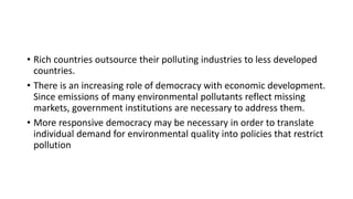 • Rich countries outsource their polluting industries to less developed
countries.
• There is an increasing role of democracy with economic development.
Since emissions of many environmental pollutants reflect missing
markets, government institutions are necessary to address them.
• More responsive democracy may be necessary in order to translate
individual demand for environmental quality into policies that restrict
pollution
 