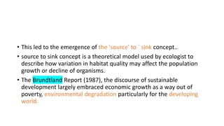• This led to the emergence of the 'source' to ` sink concept..
• source to sink concept is a theoretical model used by ecologist to
describe how variation in habitat quality may affect the population
growth or decline of organisms.
• The Brundtland Report (1987), the discourse of sustainable
development largely embraced economic growth as a way out of
poverty, environmental degradation particularly for the developing
world.
 