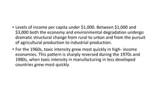• Levels of income per capita under $1,000. Between $1,000 and
$3,000 both the economy and environmental degradation undergo
dramatic structural change from rural to urban and from the pursuit
of agricultural production to industrial production.
• For the 1960s, toxic intensity grew most quickly in high- income
economies. This pattern is sharply reversed during the 1970s and
1980s, when toxic intensity in manufacturing in less developed
countries grew most quickly
 