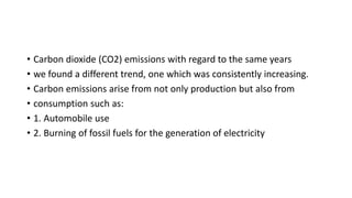 • Carbon dioxide (CO2) emissions with regard to the same years
• we found a different trend, one which was consistently increasing.
• Carbon emissions arise from not only production but also from
• consumption such as:
• 1. Automobile use
• 2. Burning of fossil fuels for the generation of electricity
 