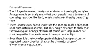 • Poverty and Environment:
• The linkages between poverty and environment are highly complex.
An argument is generally made that poor people have a tendency of
overusing resources like land, forests and water, thereby degrading
them.
• There is some evidence to show that the poor are more dependent
upon such natural resources, but not enough evidence to show that
they overexploit or neglect them. Of course with large number of
poor people the total environment damage may be high.
• Even then, it is the type of property right (such as open access or
neglected stateproperties) that can be the major cause of
environmental degradation.
 