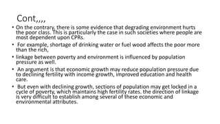 Cont,,,,
• On the contrary, there is some evidence that degrading environment hurts
the poor class. This is particularly the case in such societies where people are
most dependent upon CPRs.
• For example, shortage of drinking water or fuel wood affects the poor more
than the rich,
• linkage between poverty and environment is influenced by population
pressure as well.
• An argument is that economic growth may reduce population pressure due
to declining fertility with income growth, improved education and health
care.
• But even with declining growth, sections of population may get locked in a
cycle of poverty, which maintains high fertility rates. the direction of linkage
is very difficult to establish among several of these economic and
environmental attributes.
 