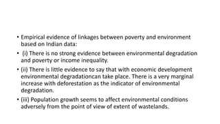 • Empirical evidence of linkages between poverty and environment
based on Indian data:
• (i) There is no strong evidence between environmental degradation
and poverty or income inequality.
• (ii) There is little evidence to say that with economic development
environmental degradationcan take place. There is a very marginal
increase with deforestation as the indicator of environmental
degradation.
• (iii) Population growth seems to affect environmental conditions
adversely from the point of view of extent of wastelands.
 