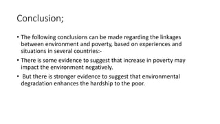 Conclusion;
• The following conclusions can be made regarding the linkages
between environment and poverty, based on experiences and
situations in several countries:-
• There is some evidence to suggest that increase in poverty may
impact the environment negatively.
• But there is stronger evidence to suggest that environmental
degradation enhances the hardship to the poor.
 