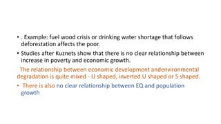 • . Example: fuel wood crisis or drinking water shortage that follows
deforestation affects the poor.
• Studies after Kuznets show that there is no clear relationship between
increase in poverty and economic growth.
The relationship between economic development andenvironmental
degradation is quite mixed - U shaped, inverted U shaped or S shaped.
• There is also no clear relationship between EQ and population
growth
 