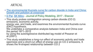 ARTICAL
• The environmental Kuznets curve for carbon dioxide in India and China:
Growth and pollution at crossroad
• D Pal, SK Mitra - Journal of Policy Modeling, 2017 - Elsevier
• This study probes cointegration among carbon dioxide (CO 2)
emissions, economic activity,
energy use, and trade, and examines the environmental Kuznets curve
(EKC) hypothesis.
We undertake a comparative analysis between India and China over
the period 1971–2012
by using the autoregressive distributed lag model of Pesaran et
al.(2001).
• This study establishes a long-run effect of economic activity and trade
openness and a short-run effect of energy use on CO 2 emissions. It
shows the N-shaped relationship between CO 2
 