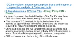 CO2 emissions, energy consumption, trade and income: a
comparative analysis of China and India
• K Jayanthakumaran, R Verma, Y Liu - Energy Policy, 2012 -
Elsevier
• In order to prevent the destabilisation of the Earth's biosphere,
CO2 emissions must bereduced quickly and significantly.
• The causes of CO2 emissions by individual countries
need to be apprehended in order to understand the processes
required for reducing emissions around the globe.
• China and India are the two largest transitional countries and
growing economies, but are in two entirely different categories in
terms of structural changesin growth, trade and energy use.
• CO2 emissions from the burning of fossil fuels have
 