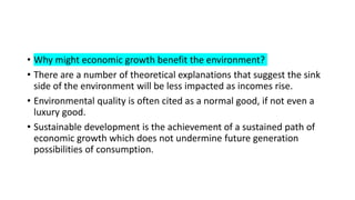 • Why might economic growth benefit the environment?
• There are a number of theoretical explanations that suggest the sink
side of the environment will be less impacted as incomes rise.
• Environmental quality is often cited as a normal good, if not even a
luxury good.
• Sustainable development is the achievement of a sustained path of
economic growth which does not undermine future generation
possibilities of consumption.
 