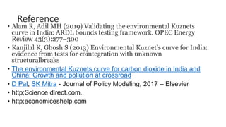 Reference
• Alam R, Adil MH (2019) Validating the environmental Kuznets
curve in India: ARDL bounds testing framework. OPEC Energy
Review 43(3):277–300
• Kanjilal K, Ghosh S (2013) Environmental Kuznet’s curve for India:
evidence from tests for cointegration with unknown
structuralbreaks
• The environmental Kuznets curve for carbon dioxide in India and
China: Growth and pollution at crossroad
• D Pal, SK Mitra - Journal of Policy Modeling, 2017 – Elsevier
• http;Science direct.com.
• http;economiceshelp.com
 