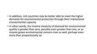 • In addition, rich countries may be better able to meet the higher
demands for environmental protection through their institutional
environmental capacity.
• In other words, the income elasticity of demand for environmental
quality is greater than zero, possibly even greater than one, or as
income grows environmental concern rises as well, perhaps even
more than proportionally so.
 